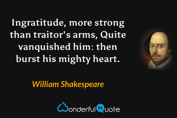 Ingratitude, more strong than traitor's arms,
Quite vanquished him: then burst his mighty heart. - William Shakespeare quote.