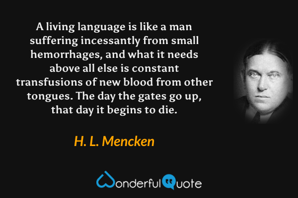 A living language is like a man suffering incessantly from small hemorrhages, and what it needs above all else is constant transfusions of new blood from other tongues. The day the gates go up, that day it begins to die. - H. L. Mencken quote.