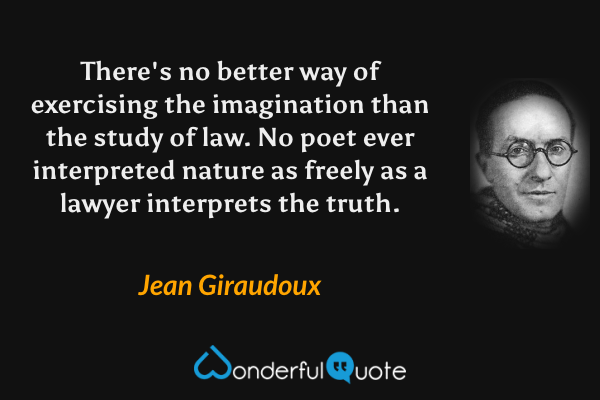 There's no better way of exercising the imagination than the study of law. No poet ever interpreted nature as freely as a lawyer interprets the truth. - Jean Giraudoux quote.