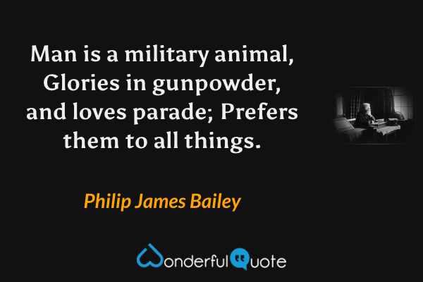 Man is a military animal, 
Glories in gunpowder, and loves parade;
Prefers them to all things. - Philip James Bailey quote.