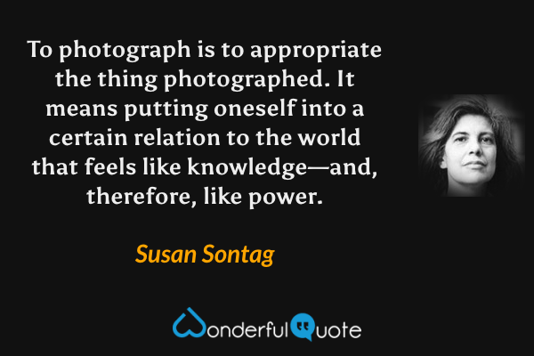 To photograph is to appropriate the thing photographed. It means putting oneself into a certain relation to the world that feels like knowledge—and, therefore, like power. - Susan Sontag quote.