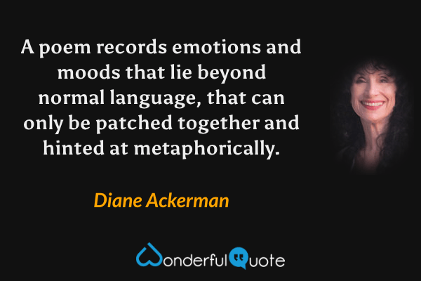 A poem records emotions and moods that lie beyond normal language, that can only be patched together and hinted at metaphorically. - Diane Ackerman quote.