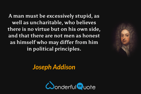 A man must be excessively stupid, as well as uncharitable, who believes there is no virtue but on his own side, and that there are not men as honest as himself who may differ from him in political principles. - Joseph Addison quote.