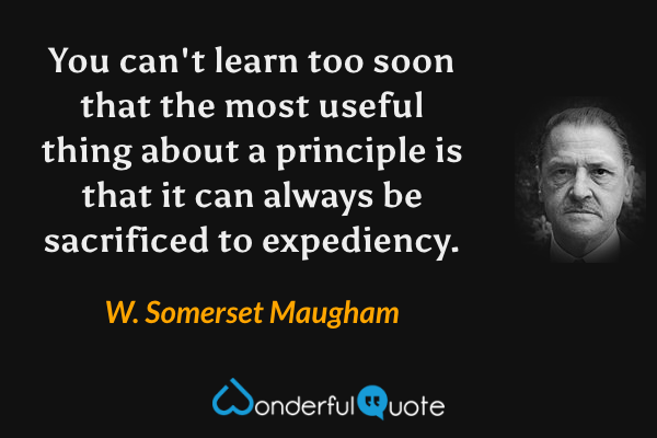 You can't learn too soon that the most useful thing about a principle is that it can always be sacrificed to expediency. - W. Somerset Maugham quote.