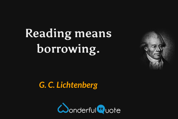 Reading means borrowing. - G. C. Lichtenberg quote.