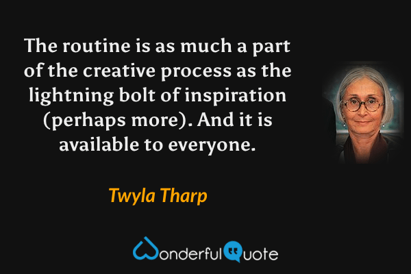 The routine is as much a part of the creative process as the lightning bolt of inspiration (perhaps more). And it is available to everyone. - Twyla Tharp quote.