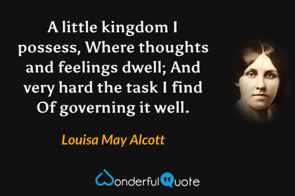 A little kingdom I possess,
Where thoughts and feelings dwell;
And very hard the task I find
Of governing it well. - Louisa May Alcott quote.