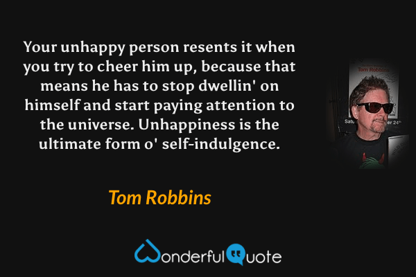 Your unhappy person resents it when you try to cheer him up, because that means he has to stop dwellin' on himself and start paying attention to the universe.  Unhappiness is the ultimate form o' self-indulgence. - Tom Robbins quote.