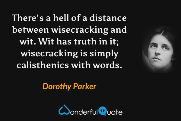 There's a hell of a distance between wisecracking and wit. Wit has truth in it; wisecracking is simply calisthenics with words. - Dorothy Parker quote.