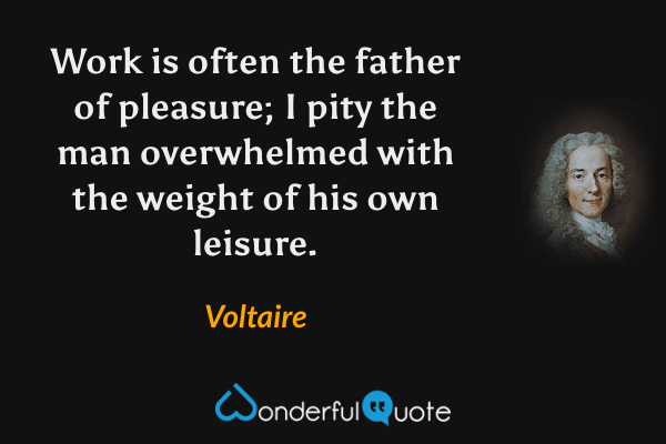 Work is often the father of pleasure; I pity the man overwhelmed with the weight of his own leisure. - Voltaire quote.