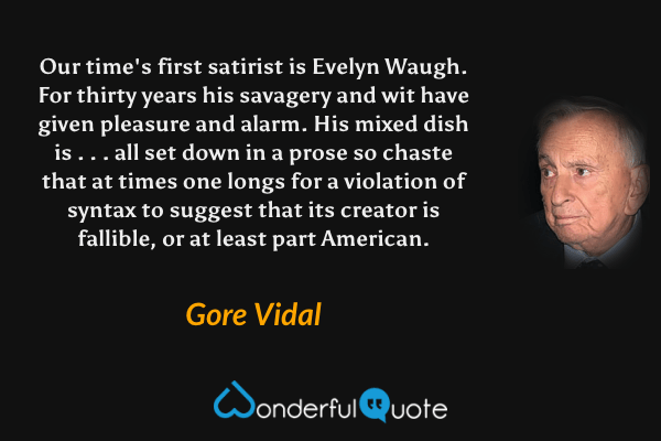 Our time's first satirist is Evelyn Waugh.  For thirty years his savagery and wit have given pleasure and alarm.  His mixed dish is . . . all set down in a prose so chaste that at times one longs for a violation of syntax to suggest that its creator is fallible, or at least part American. - Gore Vidal quote.