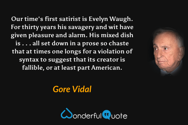 Our time's first satirist is Evelyn Waugh. For thirty years his savagery and wit have given pleasure and alarm. His mixed dish is . . . all set down in a prose so chaste that at times one longs for a violation of syntax to suggest that its creator is fallible, or at least part American. - Gore Vidal quote.