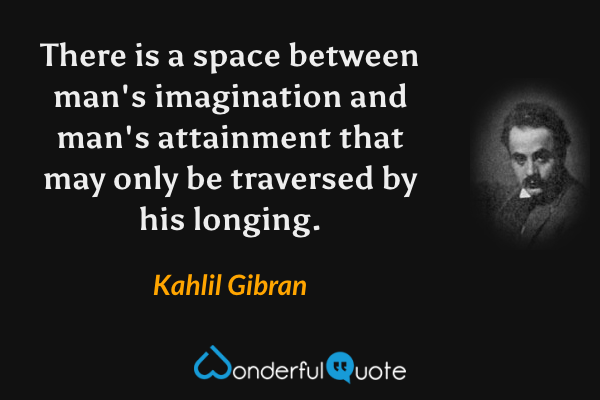 There is a space between man's imagination and man's attainment that may only be traversed by his longing. - Kahlil Gibran quote.