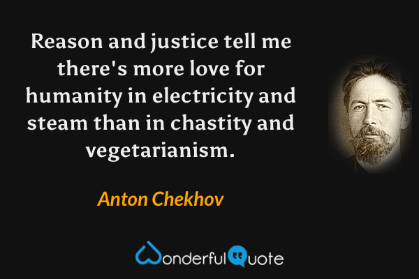Reason and justice tell me there's more love for humanity in electricity and steam than in chastity and vegetarianism. - Anton Chekhov quote.
