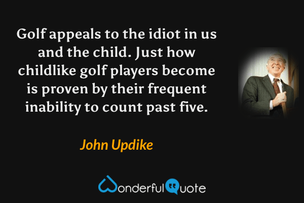 Golf appeals to the idiot in us and the child. Just how childlike golf players become is proven by their frequent inability to count past five. - John Updike quote.