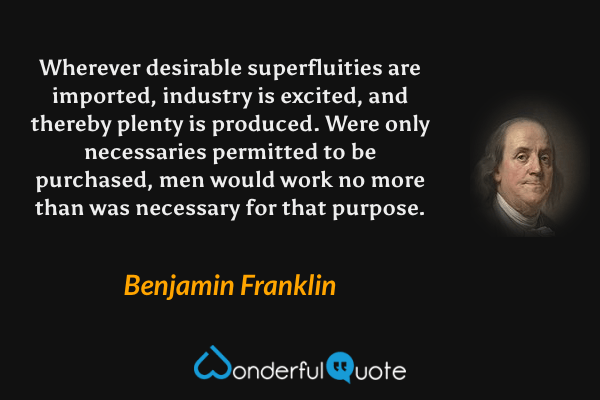 Wherever desirable superfluities are imported, industry is excited, and thereby plenty is produced. Were only necessaries permitted to be purchased, men would work no more than was necessary for that purpose. - Benjamin Franklin quote.