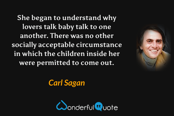She began to understand why lovers talk baby talk to one another. There was no other socially acceptable circumstance in which the children inside her were permitted to come out. - Carl Sagan quote.