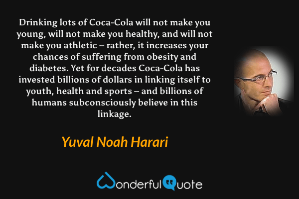 Drinking lots of Coca-Cola will not make you young, will not make you healthy, and will not make you athletic – rather, it increases your chances of suffering from obesity and diabetes. Yet for decades Coca-Cola has invested billions of dollars in linking itself to youth, health and sports – and billions of humans subconsciously believe in this linkage. - Yuval Noah Harari quote.