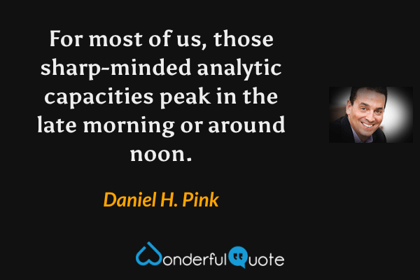 For most of us, those sharp-minded analytic capacities peak in the late morning or around noon. - Daniel H. Pink quote.