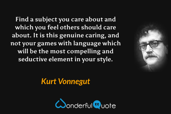 Find a subject you care about and which you feel others should care about. It is this genuine caring, and not your games with language which will be the most compelling and seductive element in your style. - Kurt Vonnegut quote.