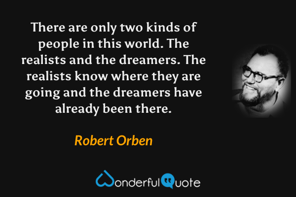 There are only two kinds of people in this world. The realists and the dreamers. The realists know where they are going and the dreamers have already been there. - Robert Orben quote.