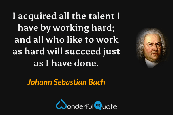 I acquired all the talent I have by working hard; and all who like to work as hard will succeed just as I have done. - Johann Sebastian Bach quote.