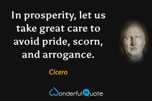 In prosperity, let us take great care to avoid pride, scorn, and arrogance. - Cicero quote.
