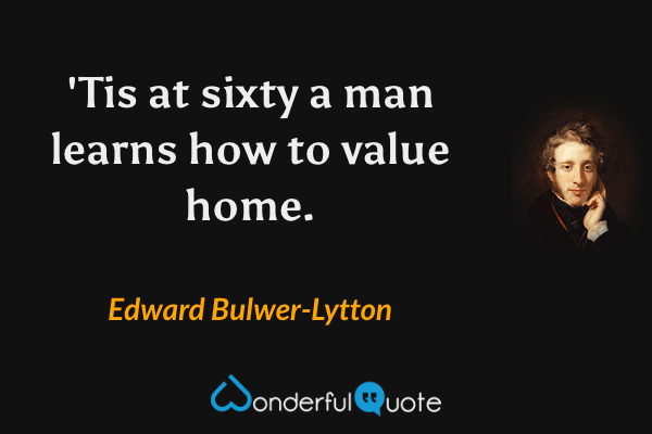 'Tis at sixty a man learns how to value home. - Edward Bulwer-Lytton quote.