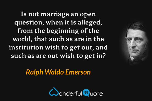 Is not marriage an open question, when it is alleged, from the beginning of the world, that such as are in the institution wish to get out, and such as are out wish to get in? - Ralph Waldo Emerson quote.