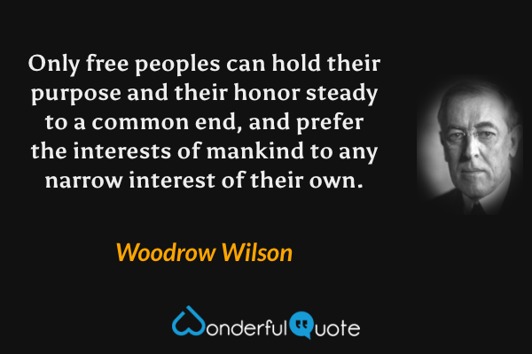 Only free peoples can hold their purpose and their honor steady to a common end, and prefer the interests of mankind to any narrow interest of their own. - Woodrow Wilson quote.