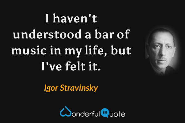 I haven't understood a bar of music in my life, but I've felt it. - Igor Stravinsky quote.