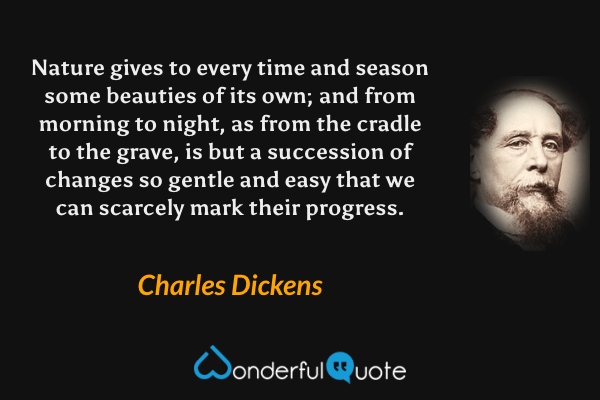 Nature gives to every time and season some beauties of its own; and from morning to night, as from the cradle to the grave, is but a succession of changes so gentle and easy that we can scarcely mark their progress. - Charles Dickens quote.