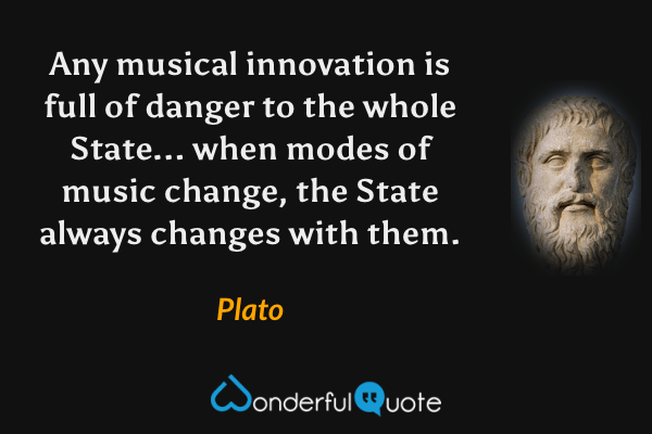 Any musical innovation is full of danger to the whole State... when modes of music change, the State always changes with them. - Plato quote.