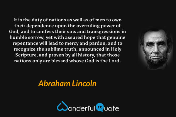 It is the duty of nations as well as of men to own their dependence upon the overruling power of God, and to confess their sins and transgressions in humble sorrow, yet with assured hope that genuine repentance will lead to mercy and pardon, and to recognize the sublime truth, announced in Holy Scripture, and proven by all history, that those nations only are blessed whose God is the Lord. - Abraham Lincoln quote.