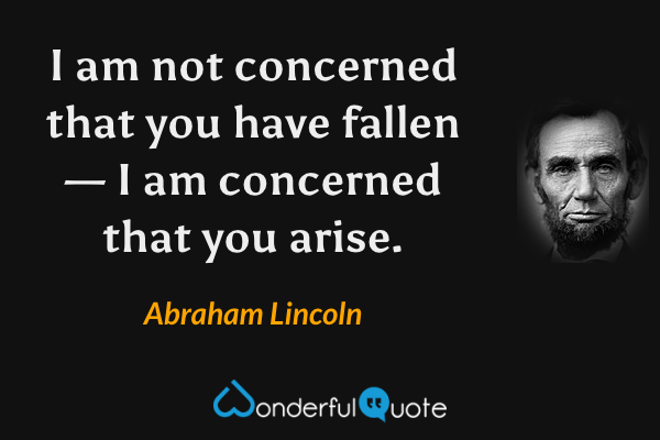 I am not concerned that you have fallen — I am concerned that you arise. - Abraham Lincoln quote.