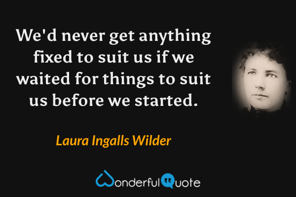 We'd never get anything fixed to suit us if we waited for things to suit us before we started. - Laura Ingalls Wilder quote.