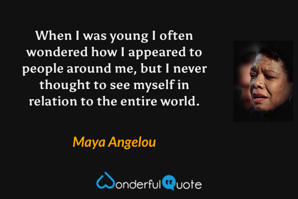 When I was young I often wondered how I appeared to people around me, but I never thought to see myself in relation to the entire world. - Maya Angelou quote.