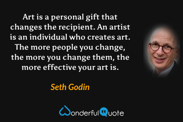 Art is a personal gift that changes the recipient. An artist is an individual who creates art. The more people you change, the more you change them, the more effective your art is. - Seth Godin quote.