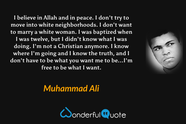 I believe in Allah and in peace. I don't try to move into white neighborhoods. I don't want to marry a white woman. I was baptized when I was twelve, but I didn't know what I was doing. I'm not a Christian anymore. I know where I'm going and I know the truth, and I don't have to be what you want me to be...I'm free to be what I want. - Muhammad Ali quote.