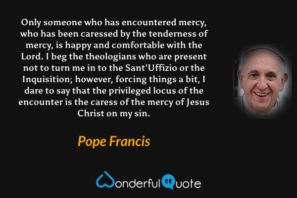 Only someone who has encountered mercy, who has been caressed by the tenderness of mercy, is happy and comfortable with the Lord. I beg the theologians who are present not to turn me in to the Sant'Uffizio or the Inquisition; however, forcing things a bit, I dare to say that the privileged locus of the encounter is the caress of the mercy of Jesus Christ on my sin. - Pope Francis quote.