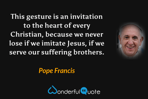 This gesture is an invitation to the heart of every Christian, because we never lose if we imitate Jesus, if we serve our suffering brothers. - Pope Francis quote.