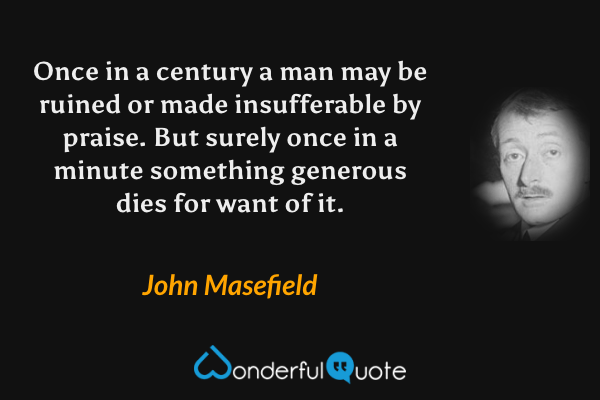 Once in a century a man may be ruined or made insufferable by praise. But surely once in a minute something generous dies for want of it. - John Masefield quote.