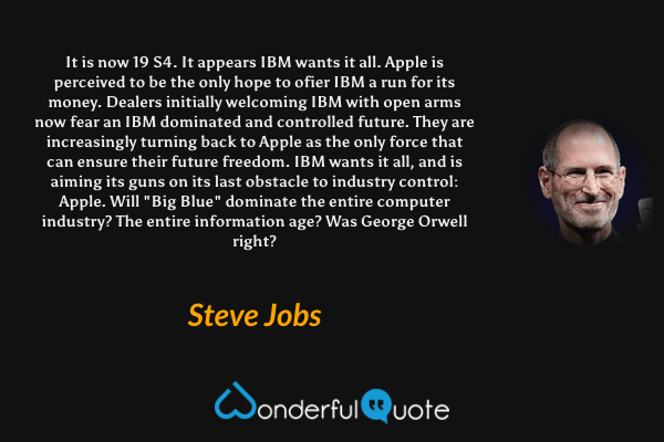 It is now 19 S4. It appears IBM wants it all. Apple is perceived to be the only hope to ofier IBM a run for its money. Dealers initially welcoming IBM with open arms now fear an IBM dominated and controlled future. They are increasingly turning back to Apple as the only force that can ensure their future freedom. IBM wants it all, and is aiming its guns on its last obstacle to industry control: Apple. Will "Big Blue" dominate the entire computer industry? The entire information age? Was George Orwell right? - Steve Jobs quote.