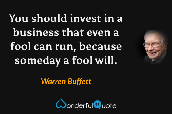 You should invest in a business that even a fool can run, because someday a fool will. - Warren Buffett quote.