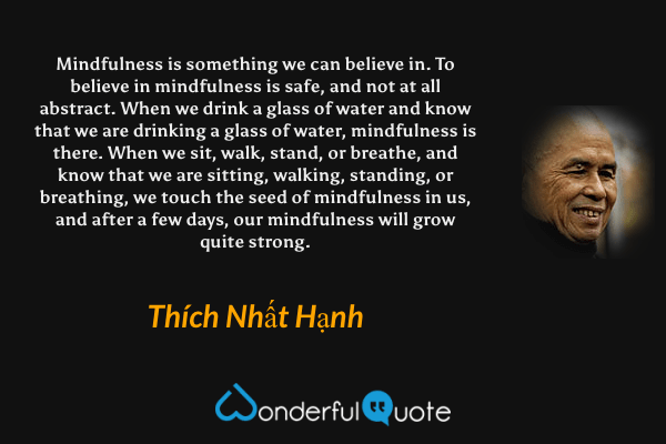 Mindfulness is something we can believe in. To believe in mindfulness is safe, and not at all abstract. When we drink a glass of water and know that we are drinking a glass of water, mindfulness is there. When we sit, walk, stand, or breathe, and know that we are sitting, walking, standing, or breathing, we touch the seed of mindfulness in us, and after a few days, our mindfulness will grow quite strong. - Thích Nhất Hạnh quote.