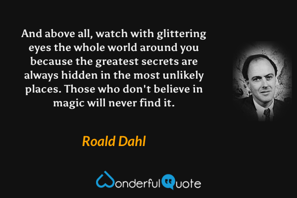 And above all, watch with glittering eyes the whole world around you because the greatest secrets are always hidden in the most unlikely places. Those who don't believe in magic will never find it. - Roald Dahl quote.