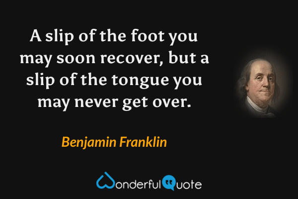 A slip of the foot you may soon recover, but a slip of the tongue you may never get over. - Benjamin Franklin quote.