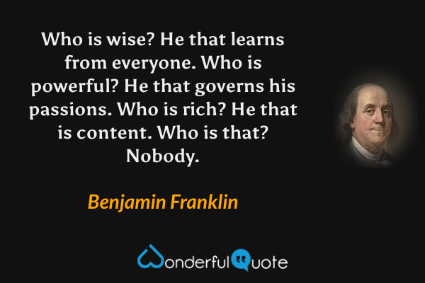 Who is wise? He that learns from everyone. Who is powerful? He that governs his passions. Who is rich? He that is content. Who is that? Nobody. - Benjamin Franklin quote.