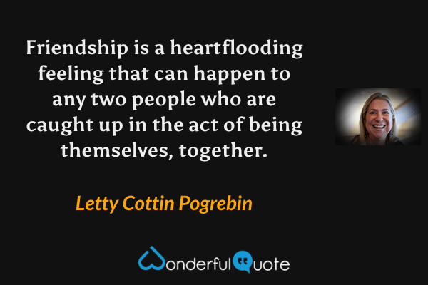 Friendship is a heartflooding feeling that can happen to any two people who are caught up in the act of being themselves, together. - Letty Cottin Pogrebin quote.