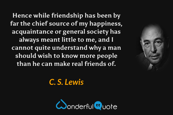 Hence while friendship has been by far the chief source of my happiness, acquaintance or general society has always meant little to me, and I cannot quite understand why a man should wish to know more people than he can make real friends of. - C. S. Lewis quote.